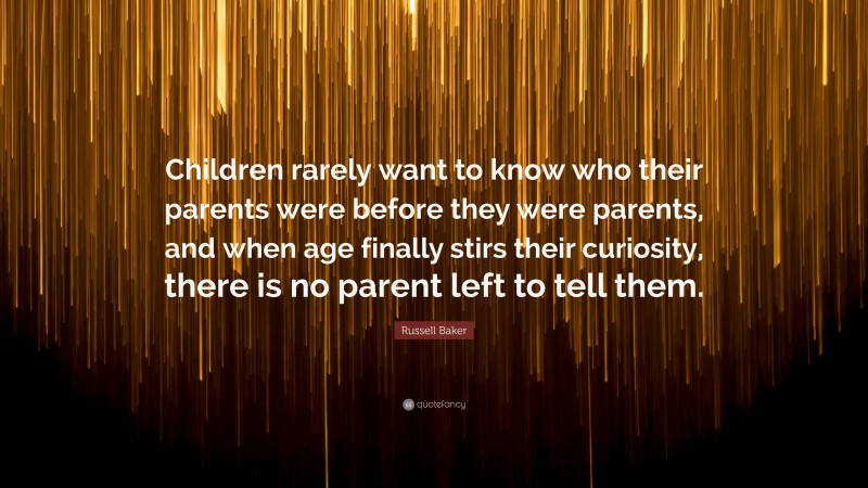 Russell Baker Quote: “Children rarely want to know who their parents were before they were parents, and when age finally stirs their curiosity, there is no parent left to tell them.”