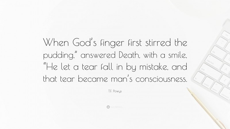 T.F. Powys Quote: “When God’s finger first stirred the pudding,” answered Death, with a smile, “He let a tear fall in by mistake, and that tear became man’s consciousness.”