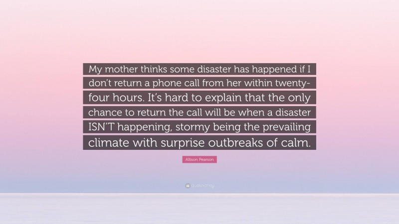Allison Pearson Quote: “My mother thinks some disaster has happened if I don’t return a phone call from her within twenty-four hours. It’s hard to explain that the only chance to return the call will be when a disaster ISN’T happening, stormy being the prevailing climate with surprise outbreaks of calm.”