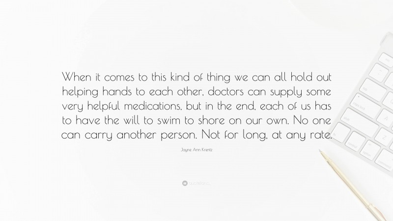 Jayne Ann Krentz Quote: “When it comes to this kind of thing we can all hold out helping hands to each other, doctors can supply some very helpful medications, but in the end, each of us has to have the will to swim to shore on our own. No one can carry another person. Not for long, at any rate.”