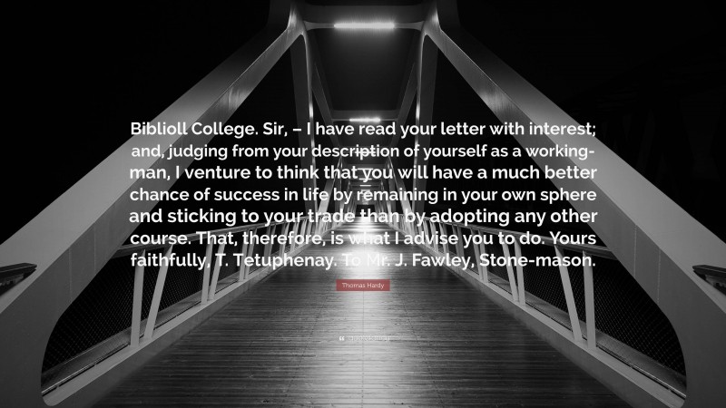 Thomas Hardy Quote: “Biblioll College. Sir, – I have read your letter with interest; and, judging from your description of yourself as a working-man, I venture to think that you will have a much better chance of success in life by remaining in your own sphere and sticking to your trade than by adopting any other course. That, therefore, is what I advise you to do. Yours faithfully, T. Tetuphenay. To Mr. J. Fawley, Stone-mason.”