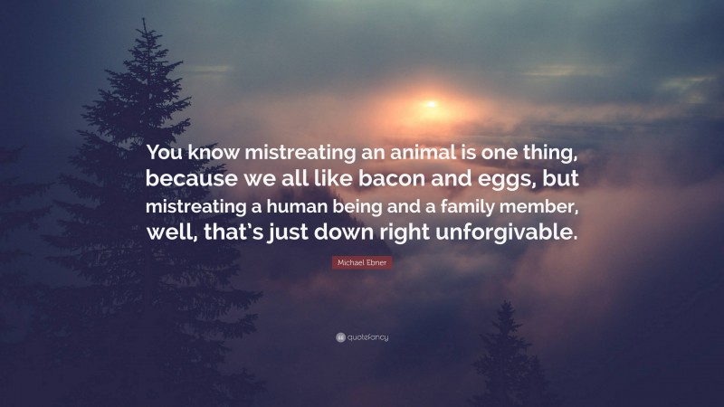 Michael Ebner Quote: “You know mistreating an animal is one thing, because we all like bacon and eggs, but mistreating a human being and a family member, well, that’s just down right unforgivable.”