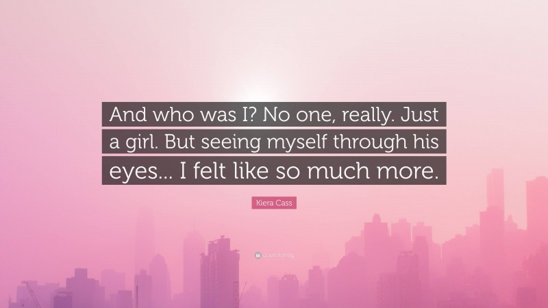 Kiera Cass Quote: “And who was I? No one, really. Just a girl. But seeing myself through his eyes... I felt like so much more.”