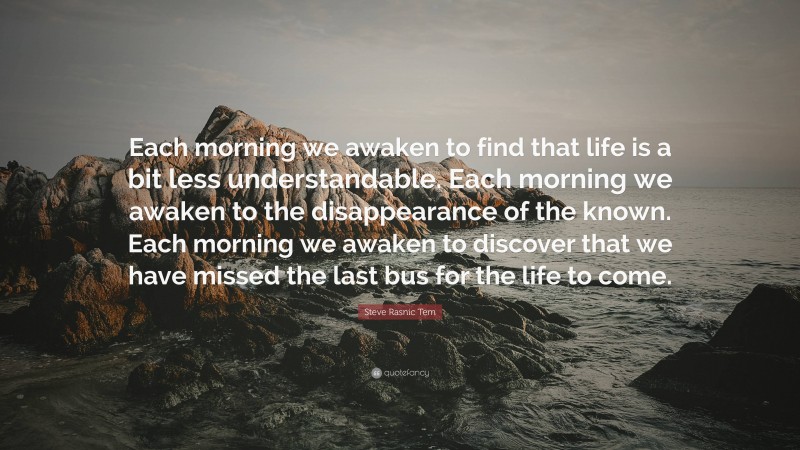 Steve Rasnic Tem Quote: “Each morning we awaken to find that life is a bit less understandable. Each morning we awaken to the disappearance of the known. Each morning we awaken to discover that we have missed the last bus for the life to come.”
