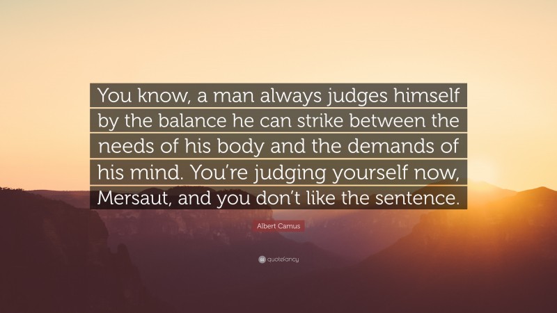 Albert Camus Quote: “You know, a man always judges himself by the balance he can strike between the needs of his body and the demands of his mind. You’re judging yourself now, Mersaut, and you don’t like the sentence.”