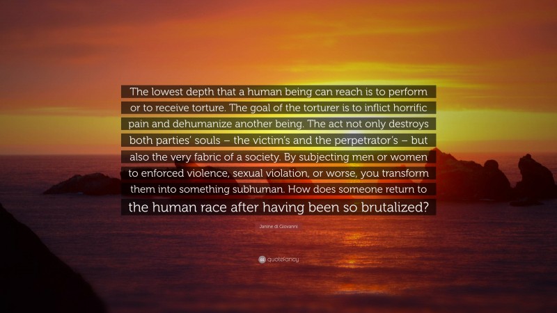 Janine di Giovanni Quote: “The lowest depth that a human being can reach is to perform or to receive torture. The goal of the torturer is to inflict horrific pain and dehumanize another being. The act not only destroys both parties’ souls – the victim’s and the perpetrator’s – but also the very fabric of a society. By subjecting men or women to enforced violence, sexual violation, or worse, you transform them into something subhuman. How does someone return to the human race after having been so brutalized?”