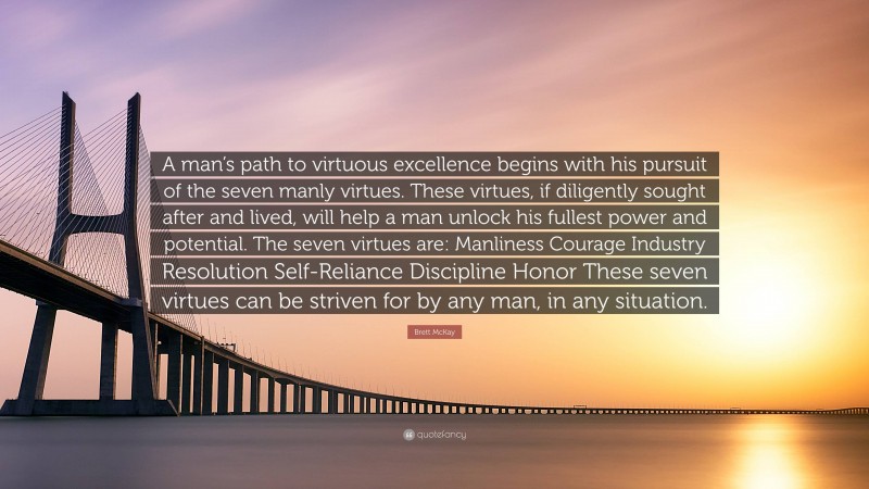Brett McKay Quote: “A man’s path to virtuous excellence begins with his pursuit of the seven manly virtues. These virtues, if diligently sought after and lived, will help a man unlock his fullest power and potential. The seven virtues are: Manliness Courage Industry Resolution Self-Reliance Discipline Honor These seven virtues can be striven for by any man, in any situation.”