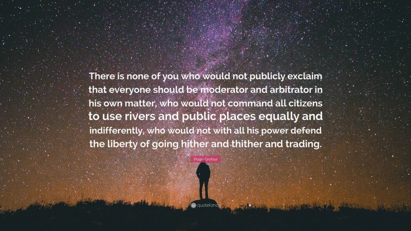 Hugo Grotius Quote: “There is none of you who would not publicly exclaim that everyone should be moderator and arbitrator in his own matter, who would not command all citizens to use rivers and public places equally and indifferently, who would not with all his power defend the liberty of going hither and thither and trading.”