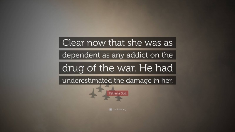 Tatjana Soli Quote: “Clear now that she was as dependent as any addict on the drug of the war. He had underestimated the damage in her.”