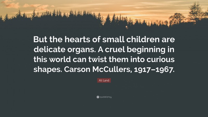 Ali Land Quote: “But the hearts of small children are delicate organs. A cruel beginning in this world can twist them into curious shapes. Carson McCullers, 1917–1967.”