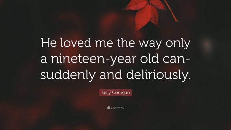 Kelly Corrigan Quote: “He loved me the way only a nineteen-year old can- suddenly and deliriously.”