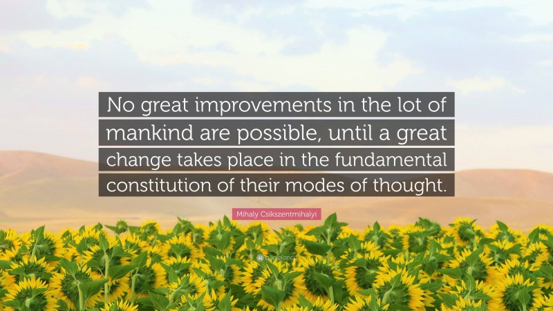 Mihaly Csikszentmihalyi Quote: “No great improvements in the lot of mankind are possible, until a great change takes place in the fundamental constitution of their modes of thought.”