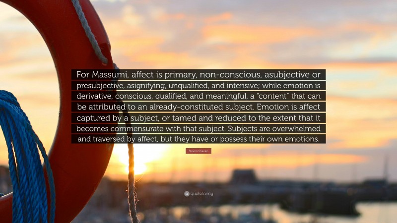 Steven Shaviro Quote: “For Massumi, affect is primary, non-conscious, asubjective or presubjective, asignifying, unqualified, and intensive; while emotion is derivative, conscious, qualified, and meaningful, a “content” that can be attributed to an already-constituted subject. Emotion is affect captured by a subject, or tamed and reduced to the extent that it becomes commensurate with that subject. Subjects are overwhelmed and traversed by affect, but they have or possess their own emotions.”