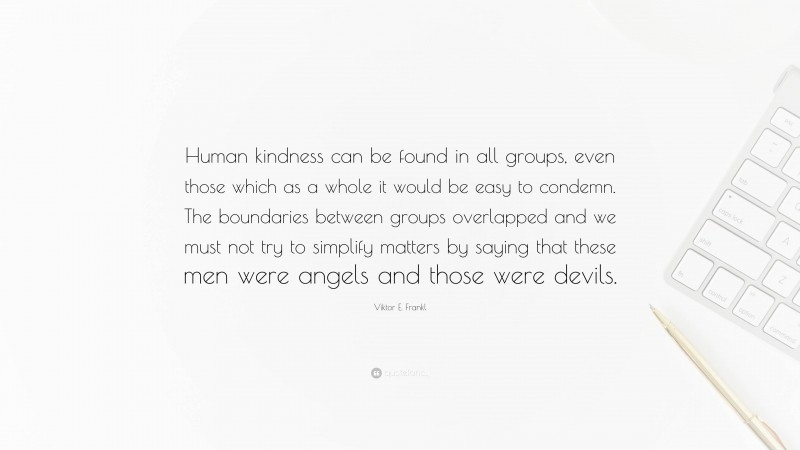 Viktor E. Frankl Quote: “Human kindness can be found in all groups, even those which as a whole it would be easy to condemn. The boundaries between groups overlapped and we must not try to simplify matters by saying that these men were angels and those were devils.”
