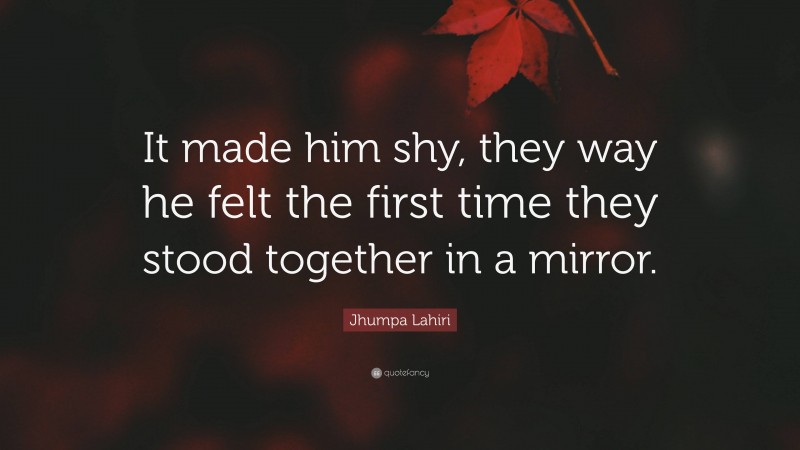 Jhumpa Lahiri Quote: “It made him shy, they way he felt the first time they stood together in a mirror.”