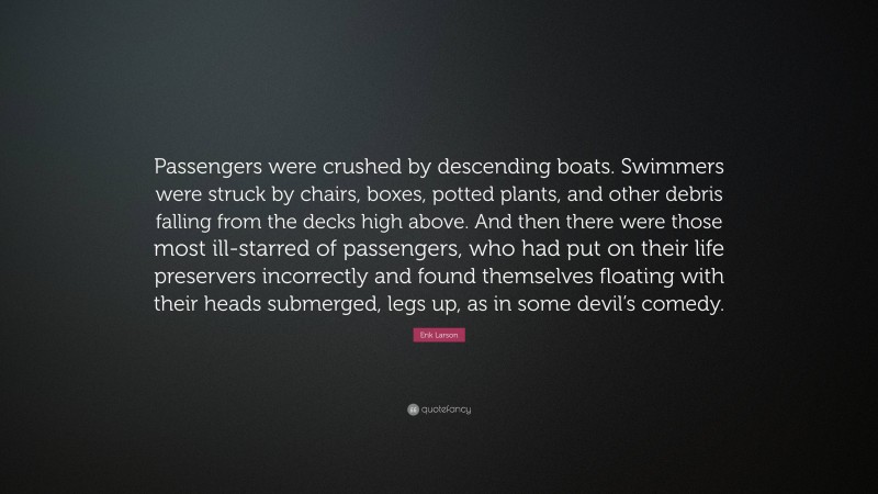 Erik Larson Quote: “Passengers were crushed by descending boats. Swimmers were struck by chairs, boxes, potted plants, and other debris falling from the decks high above. And then there were those most ill-starred of passengers, who had put on their life preservers incorrectly and found themselves floating with their heads submerged, legs up, as in some devil’s comedy.”