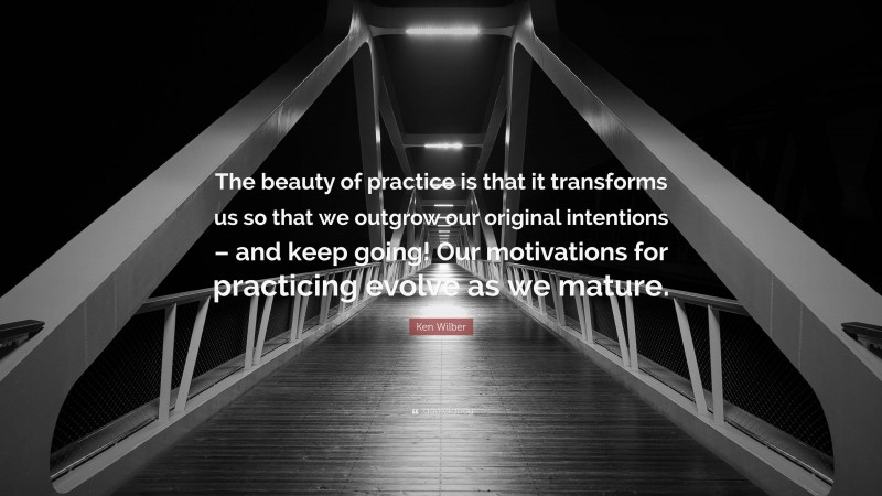 Ken Wilber Quote: “The beauty of practice is that it transforms us so that we outgrow our original intentions – and keep going! Our motivations for practicing evolve as we mature.”