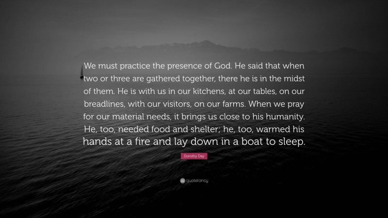 Dorothy Day Quote: “We must practice the presence of God. He said that when two or three are gathered together, there he is in the midst of them. He is with us in our kitchens, at our tables, on our breadlines, with our visitors, on our farms. When we pray for our material needs, it brings us close to his humanity. He, too, needed food and shelter; he, too, warmed his hands at a fire and lay down in a boat to sleep.”