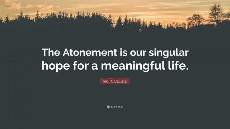 Tad R. Callister Quote: “The Atonement is our singular hope for a meaningful life.”