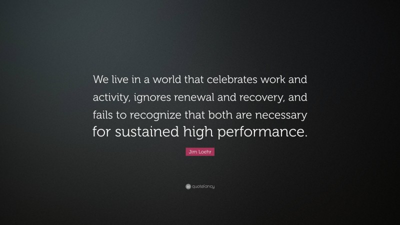 Jim Loehr Quote: “We live in a world that celebrates work and activity, ignores renewal and recovery, and fails to recognize that both are necessary for sustained high performance.”