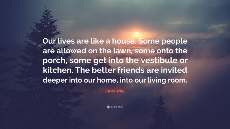 Louise Penny Quote: “Our lives are like a house. Some people are allowed on the lawn, some onto the porch, some get into the vestibule or kitchen. The better friends are invited deeper into our home, into our living room.”