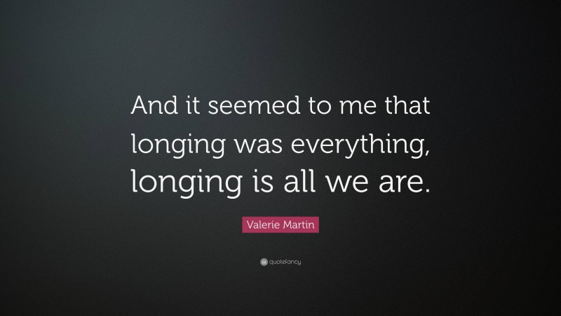 Valerie Martin Quote: “And it seemed to me that longing was everything, longing is all we are.”