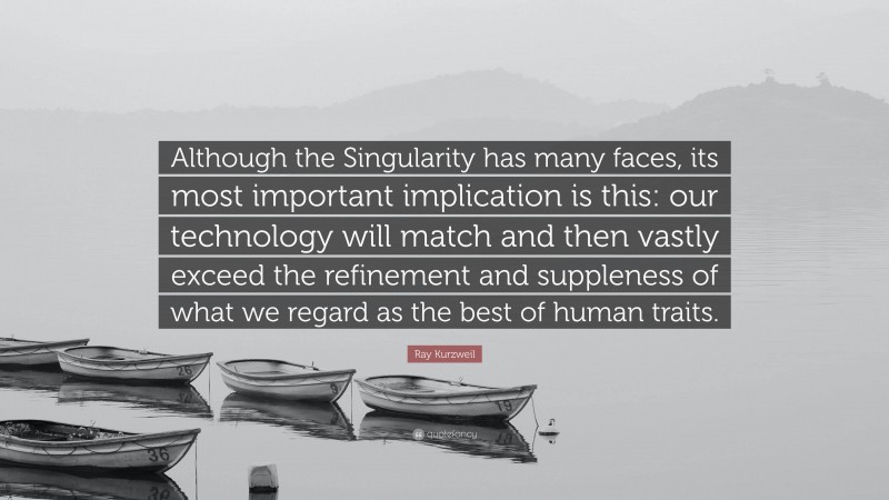 Ray Kurzweil Quote: “Although the Singularity has many faces, its most important implication is this: our technology will match and then vastly exceed the refinement and suppleness of what we regard as the best of human traits.”