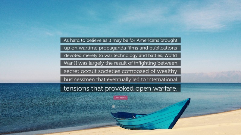 Jim Marrs Quote: “As hard to believe as it may be for Americans brought up on wartime propaganda films and publications devoted merely to war technology and battles, World War II was largely the result of infighting between secret occult societies composed of wealthy businessmen that eventually led to international tensions that provoked open warfare.”