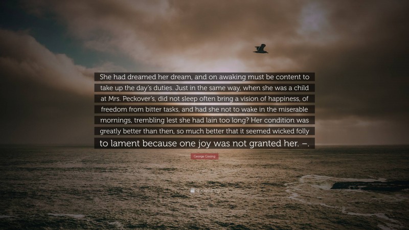 George Gissing Quote: “She had dreamed her dream, and on awaking must be content to take up the day’s duties. Just in the same way, when she was a child at Mrs. Peckover’s, did not sleep often bring a vision of happiness, of freedom from bitter tasks, and had she not to wake in the miserable mornings, trembling lest she had lain too long? Her condition was greatly better than then, so much better that it seemed wicked folly to lament because one joy was not granted her. –.”