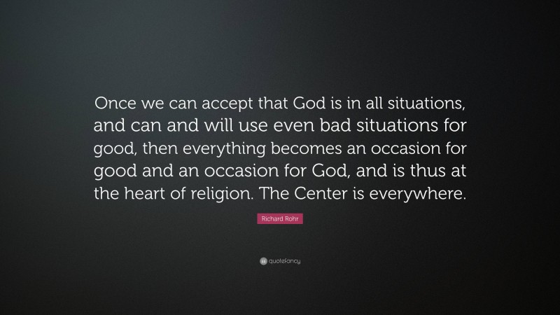 Richard Rohr Quote: “Once we can accept that God is in all situations, and can and will use even bad situations for good, then everything becomes an occasion for good and an occasion for God, and is thus at the heart of religion. The Center is everywhere.”