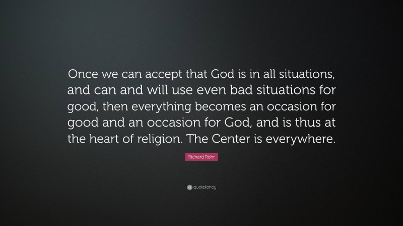Richard Rohr Quote: “Once we can accept that God is in all situations, and can and will use even bad situations for good, then everything becomes an occasion for good and an occasion for God, and is thus at the heart of religion. The Center is everywhere.”