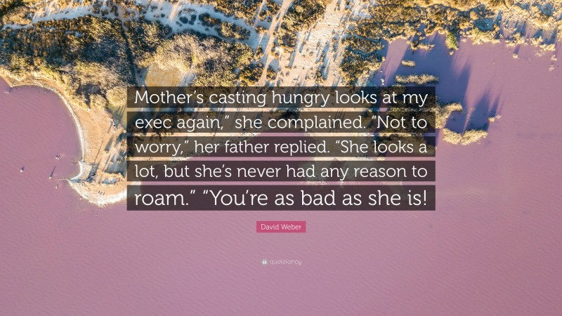 David Weber Quote: “Mother’s casting hungry looks at my exec again,” she complained. “Not to worry,” her father replied. “She looks a lot, but she’s never had any reason to roam.” “You’re as bad as she is!”