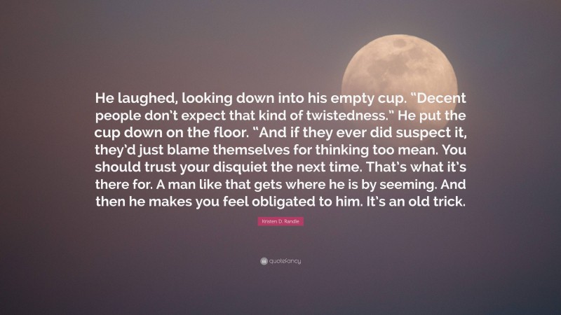 Kristen D. Randle Quote: “He laughed, looking down into his empty cup. “Decent people don’t expect that kind of twistedness.” He put the cup down on the floor. “And if they ever did suspect it, they’d just blame themselves for thinking too mean. You should trust your disquiet the next time. That’s what it’s there for. A man like that gets where he is by seeming. And then he makes you feel obligated to him. It’s an old trick.”