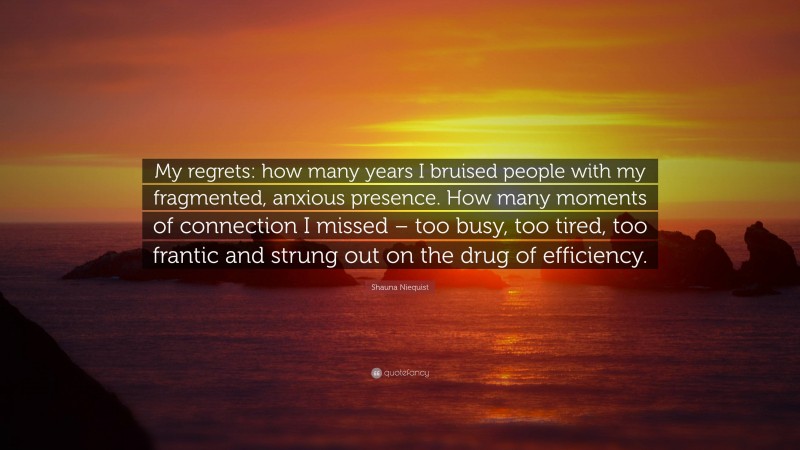 Shauna Niequist Quote: “My regrets: how many years I bruised people with my fragmented, anxious presence. How many moments of connection I missed – too busy, too tired, too frantic and strung out on the drug of efficiency.”