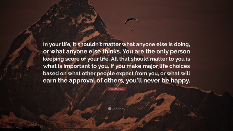 Maria Murnane Quote: “In your life, it shouldn’t matter what anyone else is doing, or what anyone else thinks. You are the only person keeping score of your life. All that should matter to you is what is important to you. If you make major life choices based on what other people expect from you, or what will earn the approval of others, you’ll never be happy.”