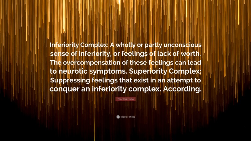 Paul Kleinman Quote: “Inferiority Complex: A wholly or partly unconscious sense of inferiority, or feelings of lack of worth. The overcompensation of these feelings can lead to neurotic symptoms. Superiority Complex: Suppressing feelings that exist in an attempt to conquer an inferiority complex. According.”