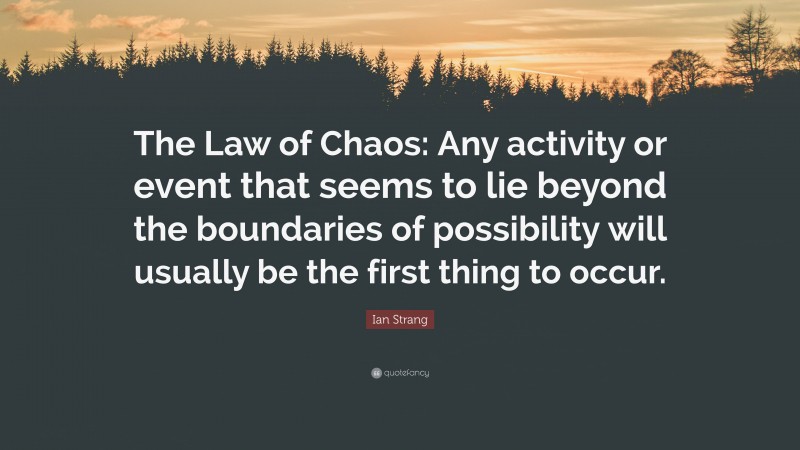 Ian Strang Quote: “The Law of Chaos: Any activity or event that seems to lie beyond the boundaries of possibility will usually be the first thing to occur.”