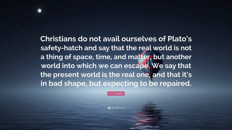 N. T. Wright Quote: “Christians do not avail ourselves of Plato’s safety-hatch and say that the real world is not a thing of space, time, and matter, but another world into which we can escape. We say that the present world is the real one, and that it’s in bad shape, but expecting to be repaired.”