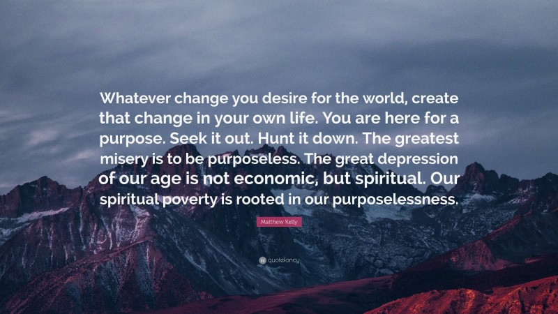 Matthew Kelly Quote: “Whatever change you desire for the world, create that change in your own life. You are here for a purpose. Seek it out. Hunt it down. The greatest misery is to be purposeless. The great depression of our age is not economic, but spiritual. Our spiritual poverty is rooted in our purposelessness.”