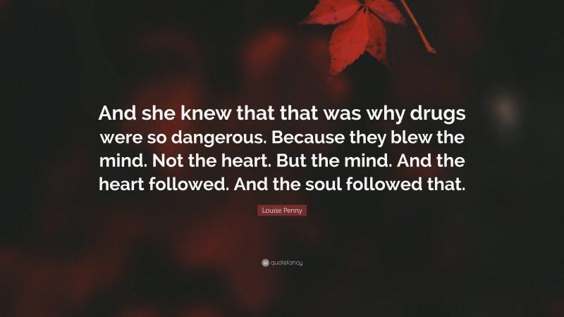 Louise Penny Quote: “And she knew that that was why drugs were so dangerous. Because they blew the mind. Not the heart. But the mind. And the heart followed. And the soul followed that.”