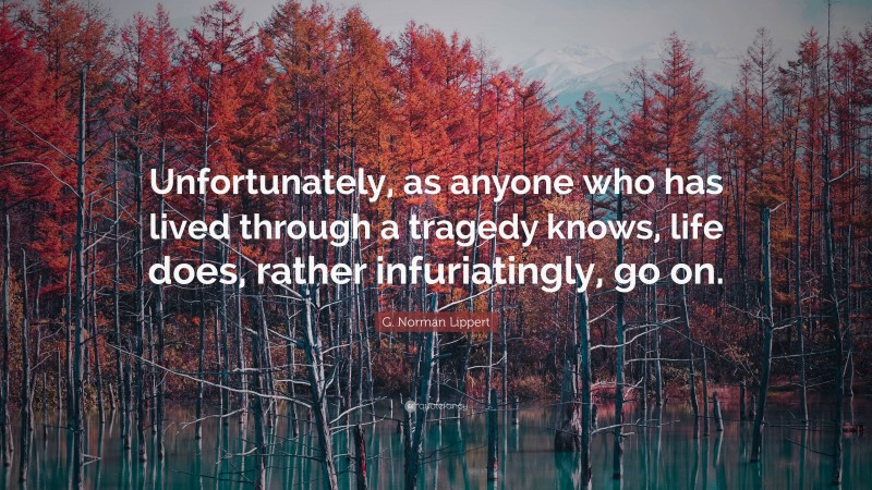 G. Norman Lippert Quote: “Unfortunately, as anyone who has lived through a tragedy knows, life does, rather infuriatingly, go on.”