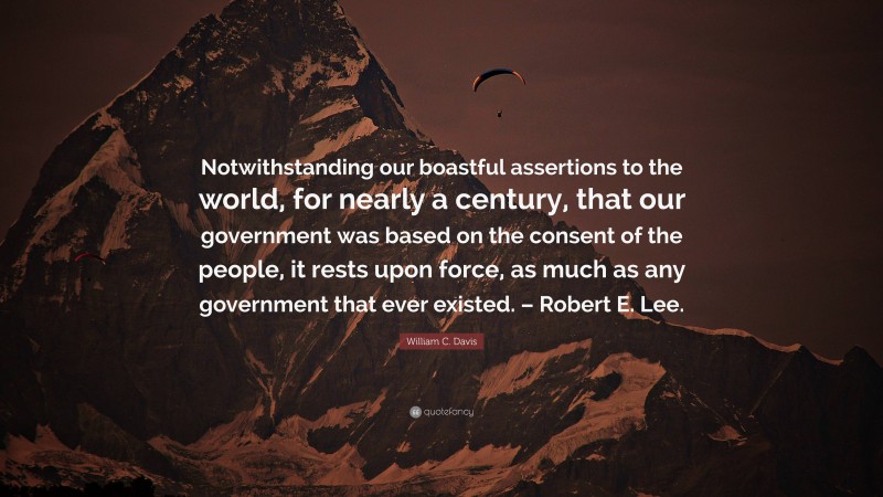 William C. Davis Quote: “Notwithstanding our boastful assertions to the world, for nearly a century, that our government was based on the consent of the people, it rests upon force, as much as any government that ever existed. – Robert E. Lee.”