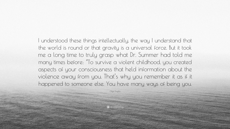 Olga Trujillo Quote: “I understood these things intellectually, the way I understand that the world is round or that gravity is a universal force. But it took me a long time to truly grasp what Dr. Summer had told me many times before: “To survive a violent childhood, you created aspects of your consciousness that held information about the violence away from you. That’s why you remember it as if it happened to someone else. You have many ways of being you.”