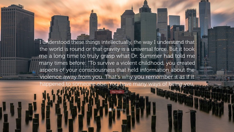 Olga Trujillo Quote: “I understood these things intellectually, the way I understand that the world is round or that gravity is a universal force. But it took me a long time to truly grasp what Dr. Summer had told me many times before: “To survive a violent childhood, you created aspects of your consciousness that held information about the violence away from you. That’s why you remember it as if it happened to someone else. You have many ways of being you.”