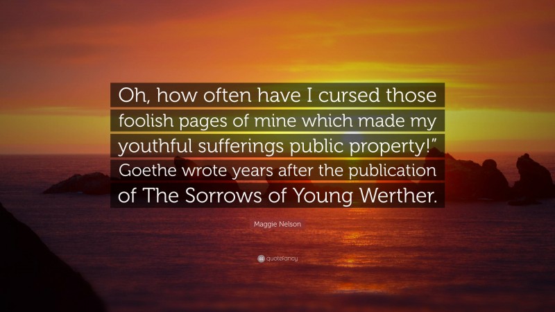 Maggie Nelson Quote: “Oh, how often have I cursed those foolish pages of mine which made my youthful sufferings public property!” Goethe wrote years after the publication of The Sorrows of Young Werther.”