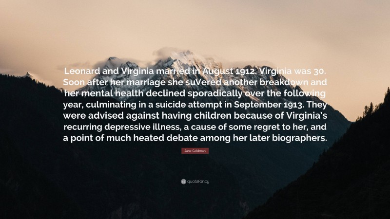 Jane Goldman Quote: “Leonard and Virginia married in August 1912. Virginia was 30. Soon after her marriage she suVered another breakdown and her mental health declined sporadically over the following year, culminating in a suicide attempt in September 1913. They were advised against having children because of Virginia’s recurring depressive illness, a cause of some regret to her, and a point of much heated debate among her later biographers.”