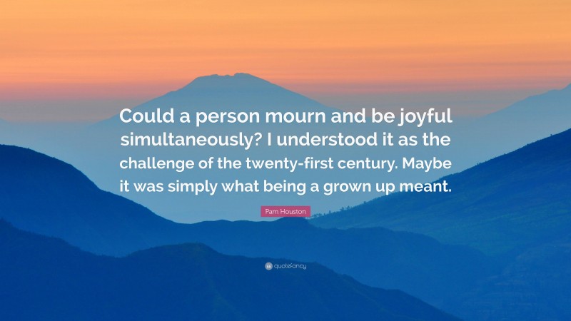 Pam Houston Quote: “Could a person mourn and be joyful simultaneously? I understood it as the challenge of the twenty-first century. Maybe it was simply what being a grown up meant.”