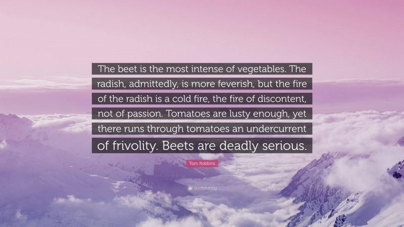 Tom Robbins Quote: “The beet is the most intense of vegetables. The radish, admittedly, is more feverish, but the fire of the radish is a cold fire, the fire of discontent, not of passion. Tomatoes are lusty enough, yet there runs through tomatoes an undercurrent of frivolity. Beets are deadly serious.”