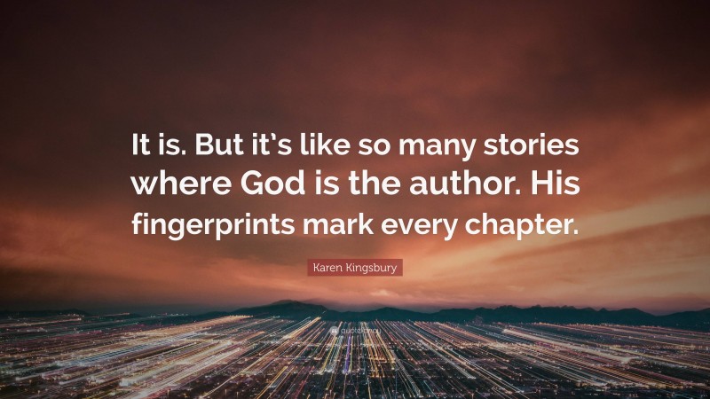 Karen Kingsbury Quote: “It is. But it’s like so many stories where God is the author. His fingerprints mark every chapter.”