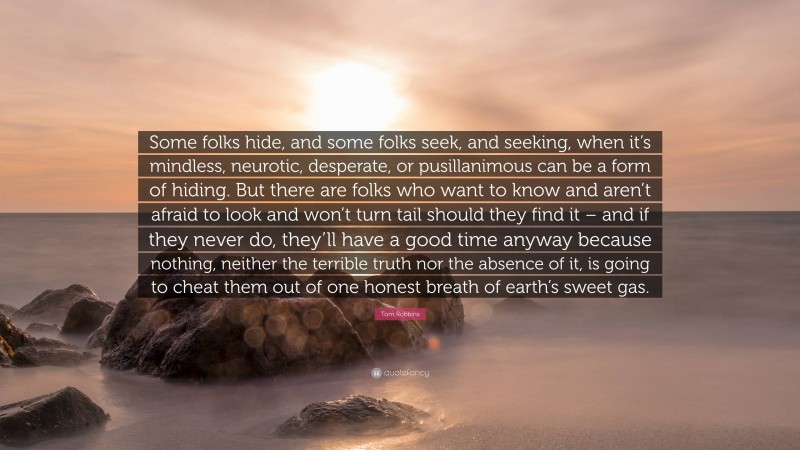 Tom Robbins Quote: “Some folks hide, and some folks seek, and seeking, when it’s mindless, neurotic, desperate, or pusillanimous can be a form of hiding. But there are folks who want to know and aren’t afraid to look and won’t turn tail should they find it – and if they never do, they’ll have a good time anyway because nothing, neither the terrible truth nor the absence of it, is going to cheat them out of one honest breath of earth’s sweet gas.”